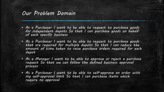 Our Problem Domain
▪ As a Purchaser I want to be able to request to purchase goods
for independent depots So that I can purchase goods on behalf
of each specific business
▪ As a Purchaser I want to be able to request to purchase goods
that are required for multiple depots So that I can reduce the
amount of time taken to raise purchase orders required for each
depot
▪ As a Manager I want to be able to approve or reject a purchase
request So that we can follow the defined business approval
process
▪ As a Purchaser I want to be able to self-approve an order with
my self-approval limit So that I can purchase items which
require no approval
 