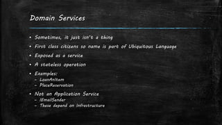 Domain Services
▪ Sometimes, it just isn’t a thing
▪ First class citizens so name is part of Ubiquitous Language
▪ Exposed as a service
▪ A stateless operation
▪ Examples:
– LoanAnItem
– PlaceReservation
▪ Not an Application Service
– IEmailSender
– These depend on Infrastructure
 