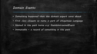 Domain Events
▪ Something happened that the domain expert cares about
▪ First class citizens so name is part of Ubiquitous Language
▪ Named in the past tense e.g. ItemWasLoanedEvent
▪ Immutable – a record of something in the past
 