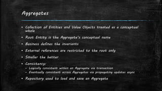 Aggregates
▪ Collection of Entities and Value Objects treated as a conceptual
whole
▪ Root Entity is the Aggregate’s conceptual name
▪ Business defines the invariants
▪ External references are restricted to the root only
▪ Smaller the better
▪ Consistency:
– Logically consistent within an Aggregate via transaction
– Eventually consistent across Aggregates via propagating updates async
▪ Repository used to load and save an Aggregate
 