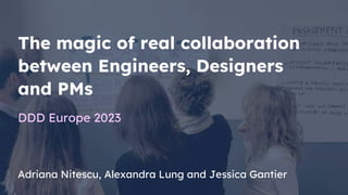 Adriana Nitescu, Alexandra Lung and Jessica Gantier
The magic of real collaboration
between Engineers, Designers
and PMs
DDD Europe 2023
 