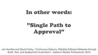In other words:
”Single Path to
Approval”
Jez Humble and David Farley, “Continuous Delivery: Reliable Software Releases through
Build, Test, and Deployment Automation”, Addison Wesley Professional, 2010
 