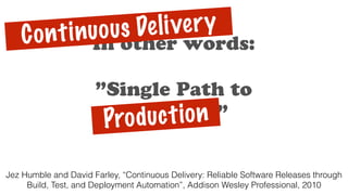 In other words:
”Single Path to
Approval”Production
Jez Humble and David Farley, “Continuous Delivery: Reliable Software Releases through
Build, Test, and Deployment Automation”, Addison Wesley Professional, 2010
Continuous Delivery
 
