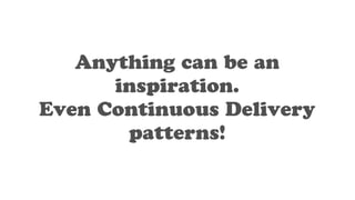 Anything can be an
inspiration.
Even Continuous Delivery
patterns!
 