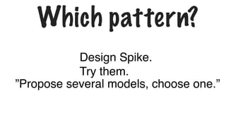 Which pattern?
”Propose several models, choose one.”
Design Spike.
Try them.
 