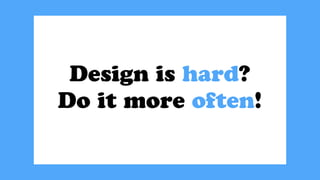 Design is hard?
Do it more often!
 