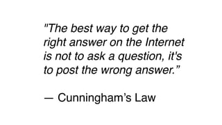 "The best way to get the
right answer on the Internet
is not to ask a question, it's
to post the wrong answer.”
— Cunningham’s Law
 