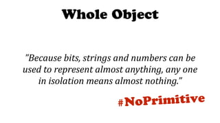 Whole Object
#NoPrimitive
”Because	bits,	strings	and	numbers	can	be	
used	to	represent	almost	anything,	any	one	
in	isolation	means	almost	nothing.”
 