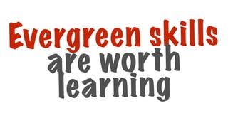 Evergreen skills
are worth
learning
 