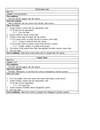 Get Course List
Id: UC3
Actors: User and System
Preconditions:
User has already logged into the system
Brief Description:
Data is imported into the system from faculty data sources
Flow of events:
1 System ensures current user has appropriate roles
1.1 If roles are not appropriate:
1.1.1 Use case ends
2 System retrieves current course data
3 Current course data is merged into the system:
3.1 If a course exists in system but not in current course data
3.1.1 Course is removed from the system
3.2 If a course exists in current course data and not in system
3.2.1 Faculty member is created in the system
4 All courses in the system have their data updated to reflect current course data
5 Use case ends
Post Conditions: Data from course data source is merged into the system
Export Data
Id: UC4
Actors: User
Preconditions:
User has already logged into the system
Brief Description:
Schedule information is sent from the system to designated external systems
Flow of events:
1 Use Case begins when user selects the export data button on the screen
2 System ensures current user has appropriate roles
2.1 If roles are not appropriate:
2.1.1 Use case ends
3 System Exports Schedule data to designated system
4 Use case ends
Post Conditions: Data from system is merged into designated external systems
 