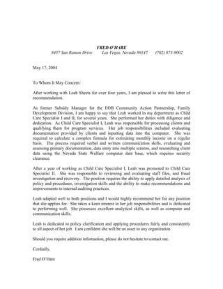 FRED OHARE
8457 San Ramon Drive Las Vegas, Nevada 89147 (702) 873-9002
May 17, 2004
To Whom It May Concern:
After working with Leah Sheets for over four years, I am pleased to write this letter of
recommendation.
As former Subsidy Manager for the EOB Community Action Partnership, Family
Development Division, I am happy to say that Leah worked in my department as Child
Care Specialist I and II, for several years. She performed her duties with diligence and
dedication. As Child Care Specialist I, Leah was responsible for processing clients and
qualifying them for program services. Her job responsibilities included evaluating
documentation provided by clients and inputting data into the computer. She was
required to calculate a complex formula for estimating monthly income on a regular
basis. The process required verbal and written communication skills, evaluating and
assessing primary documentation, data entry into multiple screens, and researching client
data using the Nevada State Welfare computer data base, which requires security
clearance.
After a year of working as Child Care Specialist I, Leah was promoted to Child Care
Specialist II. She was responsible to reviewing and evaluating staff files, and fraud
investigation and recovery. The position requires the ability to apply detailed analysis of
policy and procedures, investigation skills and the ability to make recommendations and
improvements to internal auditing practices.
Leah adapted well to both positions and I would highly recommend her for any position
that she applies for. She takes a keen interest in her job responsibilities and is dedicated
to performing well. She possesses excellent analytical skills, as well as computer and
communication skills.
Leah is dedicated to policy clarification and applying procedures fairly and consistently
to all aspect of her job. I am confident she will be an asset to any organization.
Should you require addition information, please do not hesitate to contact me.
Cordially,
Fred OHare
 