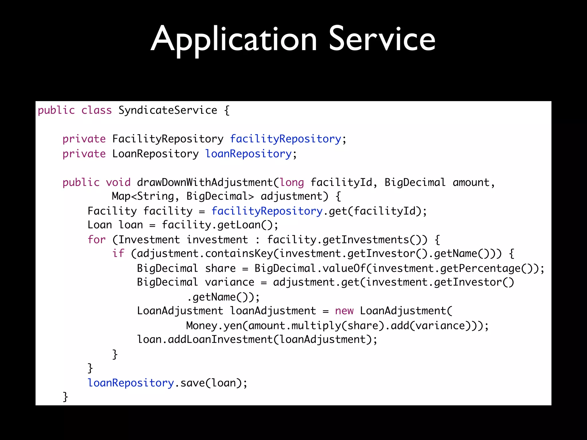 Application Service
public class SyndicateService {

    private FacilityRepository facilityRepository;
    private LoanRepository loanRepository;

   public void drawDownWithAdjustment(long facilityId, BigDecimal amount,
           Map<String, BigDecimal> adjustment) {
       Facility facility = facilityRepository.get(facilityId);
       Loan loan = facility.getLoan();
       for (Investment investment : facility.getInvestments()) {
           if (adjustment.containsKey(investment.getInvestor().getName())) {
               BigDecimal share = BigDecimal.valueOf(investment.getPercentage());
               BigDecimal variance = adjustment.get(investment.getInvestor()
                       .getName());
               LoanAdjustment loanAdjustment = new LoanAdjustment(
                       Money.yen(amount.multiply(share).add(variance)));
               loan.addLoanInvestment(loanAdjustment);
           }
       }
       loanRepository.save(loan);
   }
 