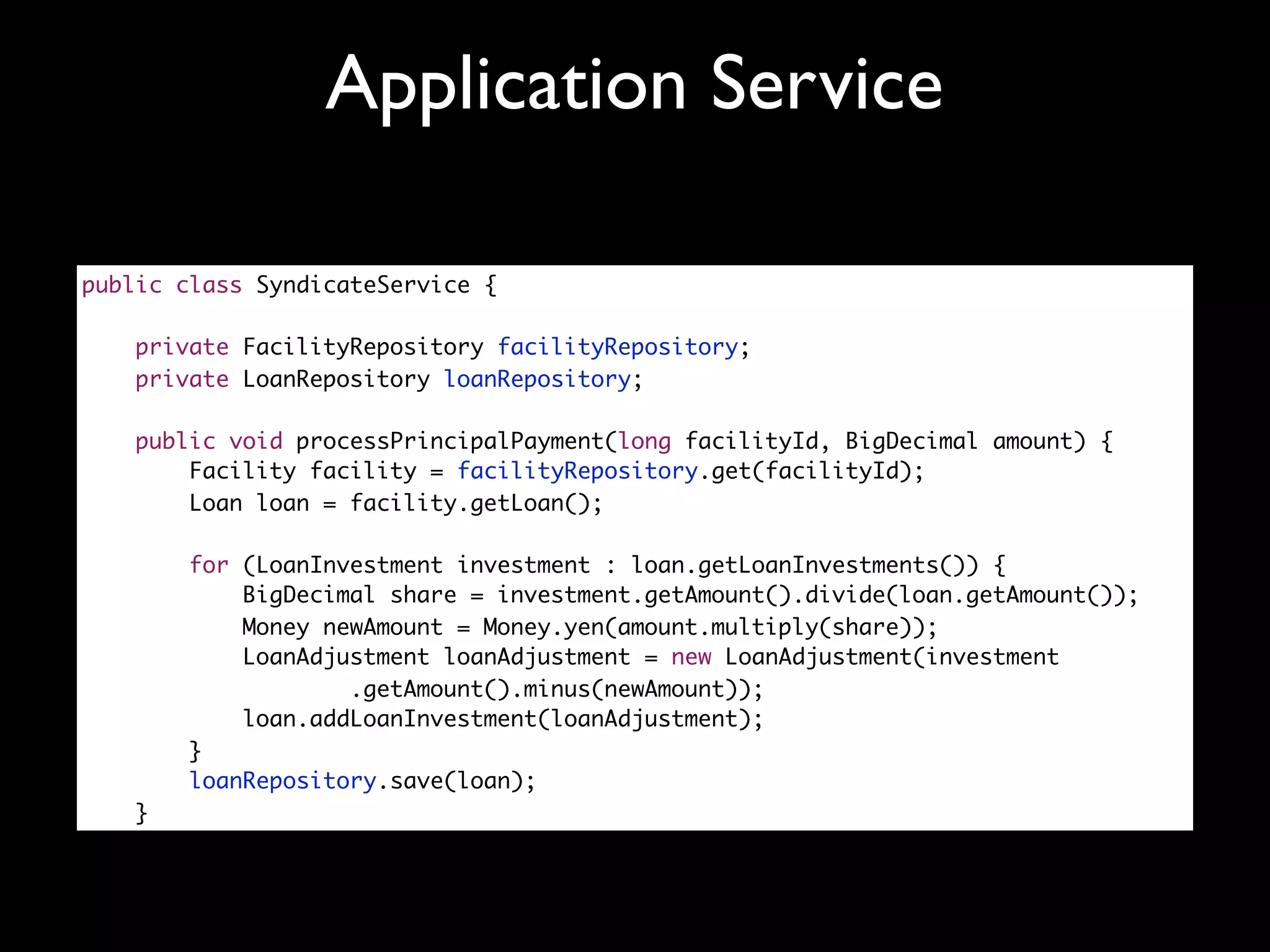 Application Service

public class SyndicateService {

    private FacilityRepository facilityRepository;
    private LoanRepository loanRepository;

    public void processPrincipalPayment(long facilityId, BigDecimal amount) {
        Facility facility = facilityRepository.get(facilityId);
        Loan loan = facility.getLoan();

       for (LoanInvestment investment : loan.getLoanInvestments()) {
           BigDecimal share = investment.getAmount().divide(loan.getAmount());
           Money newAmount = Money.yen(amount.multiply(share));
           LoanAdjustment loanAdjustment = new LoanAdjustment(investment
                   .getAmount().minus(newAmount));
           loan.addLoanInvestment(loanAdjustment);
       }
       loanRepository.save(loan);
   }
 
