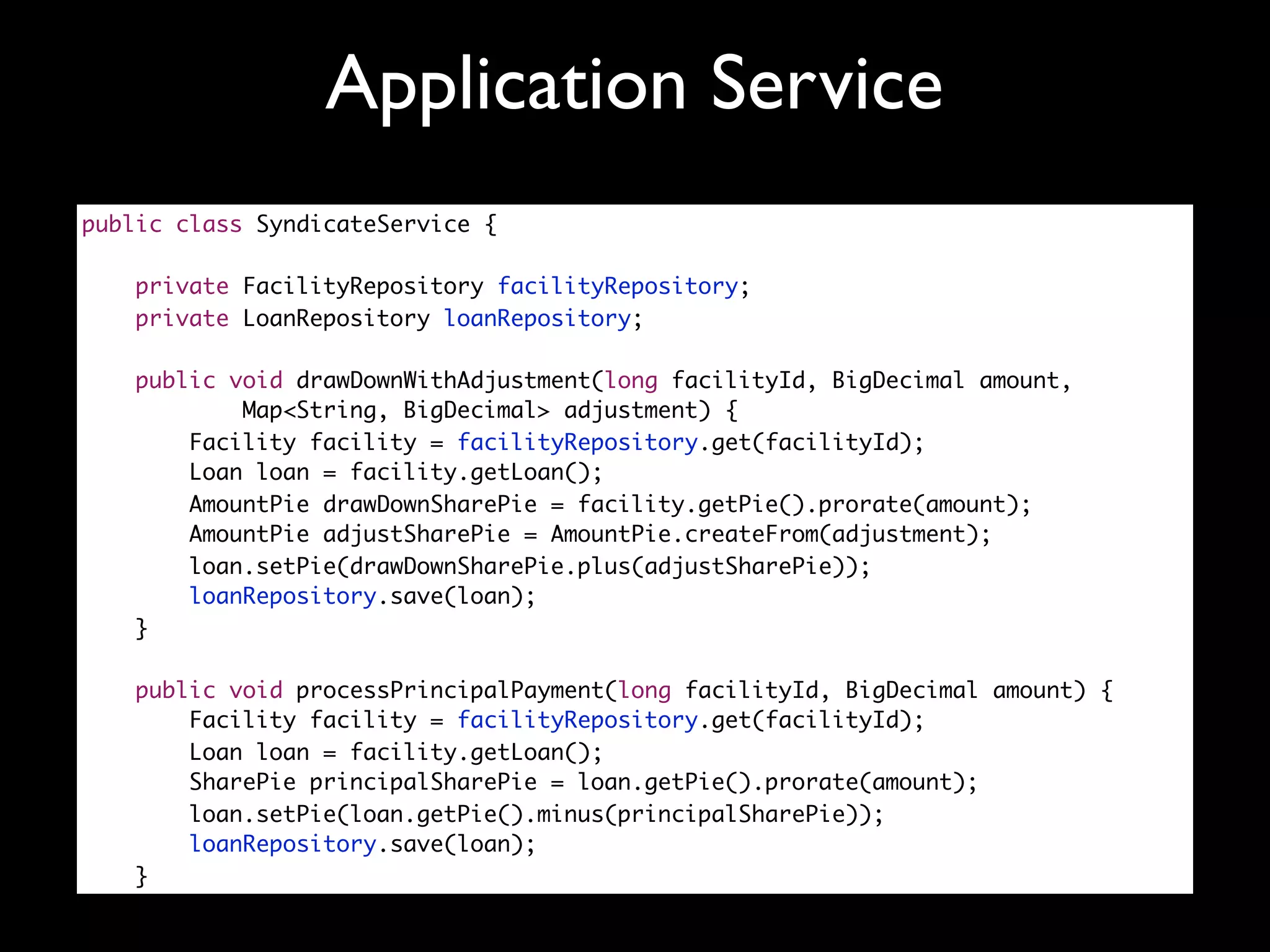 Application Service
public class SyndicateService {

    private FacilityRepository facilityRepository;
    private LoanRepository loanRepository;

   public void drawDownWithAdjustment(long facilityId, BigDecimal amount,
           Map<String, BigDecimal> adjustment) {
       Facility facility = facilityRepository.get(facilityId);
       Loan loan = facility.getLoan();
       AmountPie drawDownSharePie = facility.getPie().prorate(amount);
       AmountPie adjustSharePie = AmountPie.createFrom(adjustment);
       loan.setPie(drawDownSharePie.plus(adjustSharePie));
       loanRepository.save(loan);
   }

   public void processPrincipalPayment(long facilityId, BigDecimal amount) {
       Facility facility = facilityRepository.get(facilityId);
       Loan loan = facility.getLoan();
       SharePie principalSharePie = loan.getPie().prorate(amount);
       loan.setPie(loan.getPie().minus(principalSharePie));
       loanRepository.save(loan);
   }
 