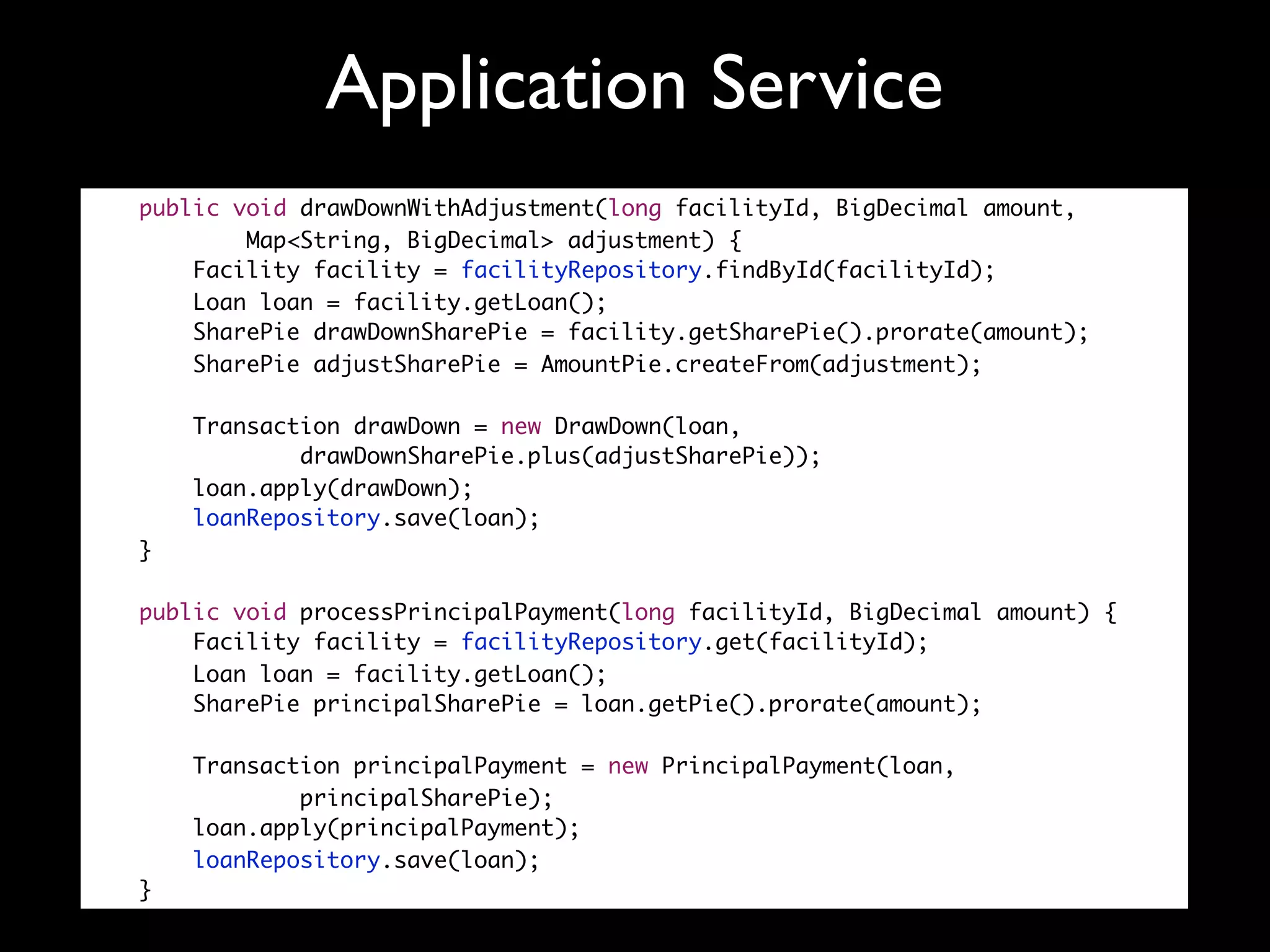 Application Service
public void drawDownWithAdjustment(long facilityId, BigDecimal amount,
        Map<String, BigDecimal> adjustment) {
    Facility facility = facilityRepository.findById(facilityId);
    Loan loan = facility.getLoan();
    SharePie drawDownSharePie = facility.getSharePie().prorate(amount);
    SharePie adjustSharePie = AmountPie.createFrom(adjustment);

    Transaction drawDown = new DrawDown(loan,
            drawDownSharePie.plus(adjustSharePie));
    loan.apply(drawDown);
    loanRepository.save(loan);
}

public void processPrincipalPayment(long facilityId, BigDecimal amount) {
    Facility facility = facilityRepository.get(facilityId);
    Loan loan = facility.getLoan();
    SharePie principalSharePie = loan.getPie().prorate(amount);

    Transaction principalPayment = new PrincipalPayment(loan,
            principalSharePie);
    loan.apply(principalPayment);
    loanRepository.save(loan);
}
 