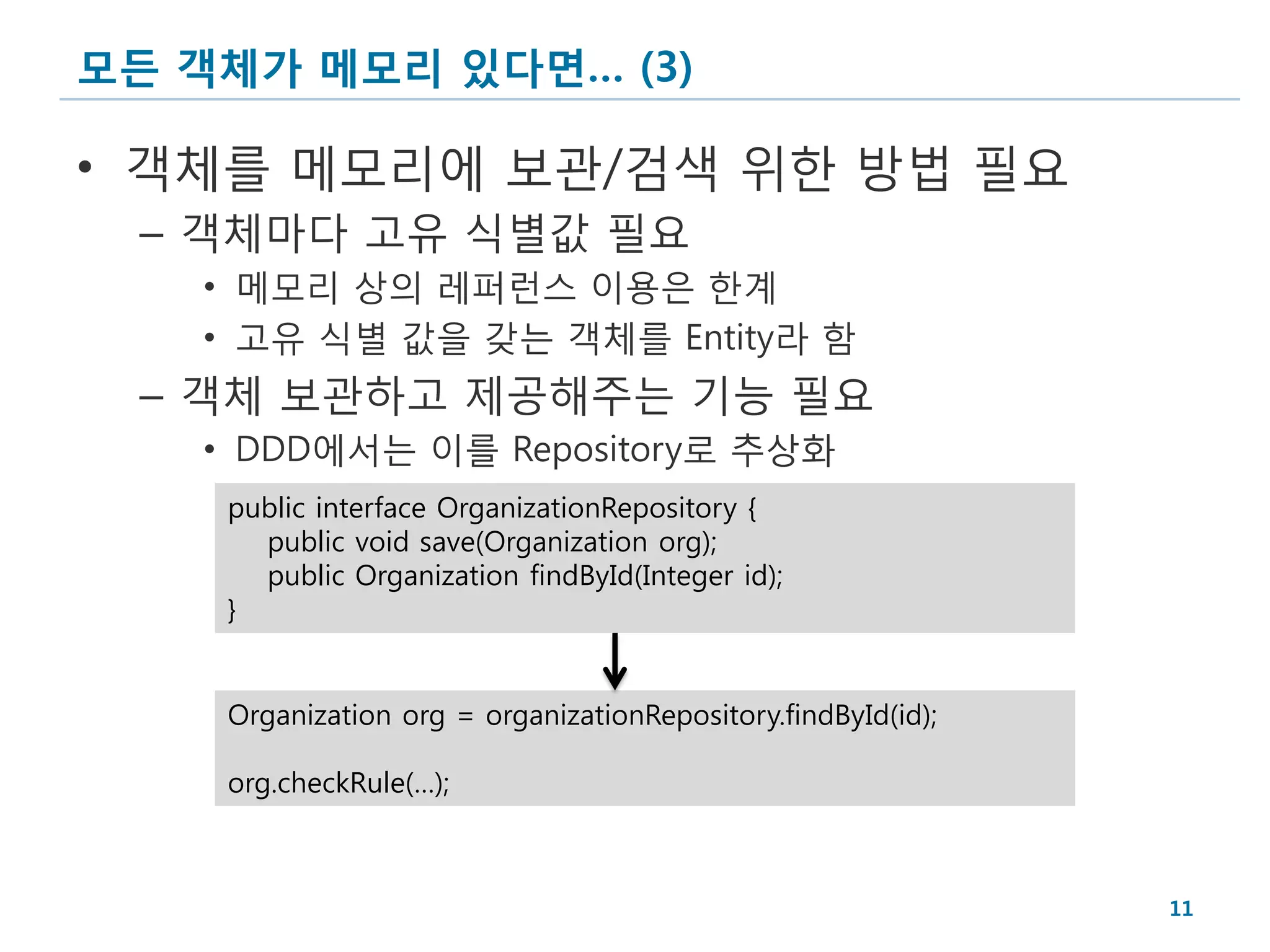 모든 객체가 메모리 있다면… (3)

• 객체를 메모리에 보관/검색 위한 방법 필요
 – 객체마다 고유 식별값 필요
   • 메모리 상의 레퍼런스 이용은 한계
   • 고유 식별 값을 갖는 객체를 Entity라 함
 – 객체 보관하고 제공해주는 기능 필요
   • DDD에서는 이를 Repository로 추상화
    public interface OrganizationRepository {
      public void save(Organization org);
      public Organization findById(Integer id);
    }


    Organization org = organizationRepository.findById(id);

    org.checkRule(…);



                                                              11
 