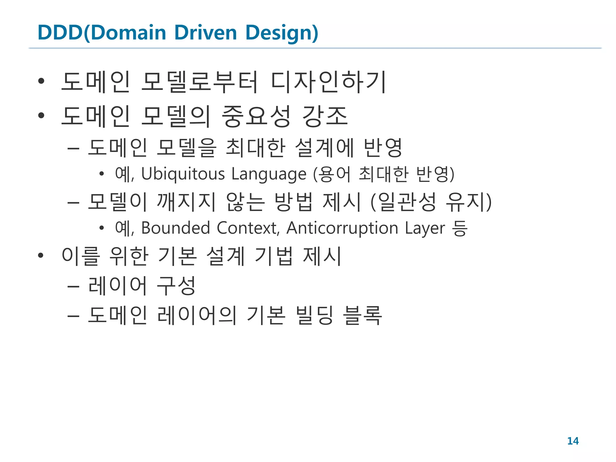 DDD(Domain Driven Design)

• 도메인 모델로부터 디자인하기
• 도메인 모델의 중요성 강조
  – 도메인 모델을 최대한 설계에 반영
     • 예, Ubiquitous Language (용어 최대한 반영)
  – 모델이 깨지지 않는 방법 제시 (일관성 유지)
     • 예, Bounded Context, Anticorruption Layer 등
• 이를 위한 기본 설계 기법 제시
  – 레이어 구성
  – 도메인 레이어의 기본 빌딩 블록




                                                    14
 