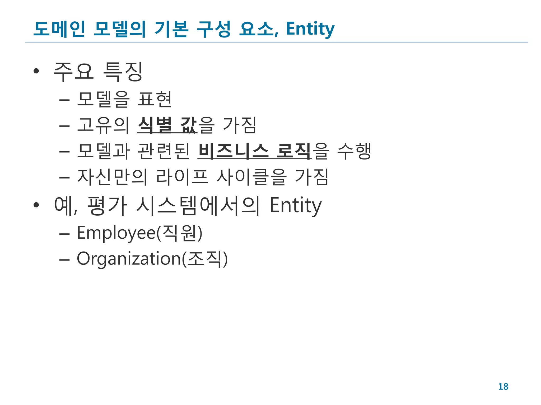 도메인 모델의 기본 구성 요소, Entity

• 주요 특징
  –   모델을 표현
  –   고유의 식별 값을 가짐
  –   모델과 관련된 비즈니스 로직을 수행
  –   자신만의 라이프 사이클을 가짐
• 예, 평가 시스템에서의 Entity
  – Employee(직원)
  – Organization(조직)




                            18
 