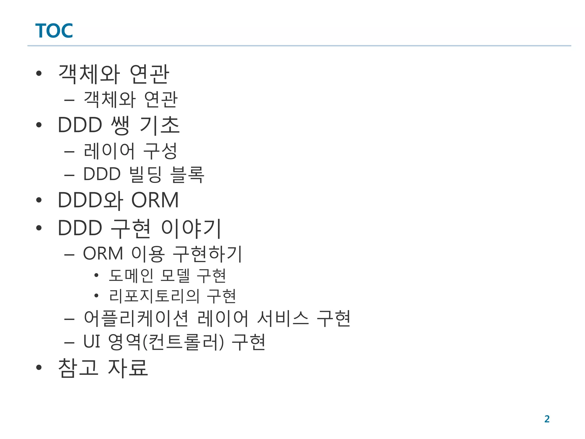 TOC

• 객체와 연관
  – 객체와 연관
• DDD 쌩 기초
  – 레이어 구성
  – DDD 빌딩 블록
• DDD와 ORM
• DDD 구현 이야기
  – ORM 이용 구현하기
      • 도메인 모델 구현
      • 리포지토리의 구현
  – 어플리케이션 레이어 서비스 구현
  – UI 영역(컨트롤러) 구현
• 참고 자료

                        2
 
