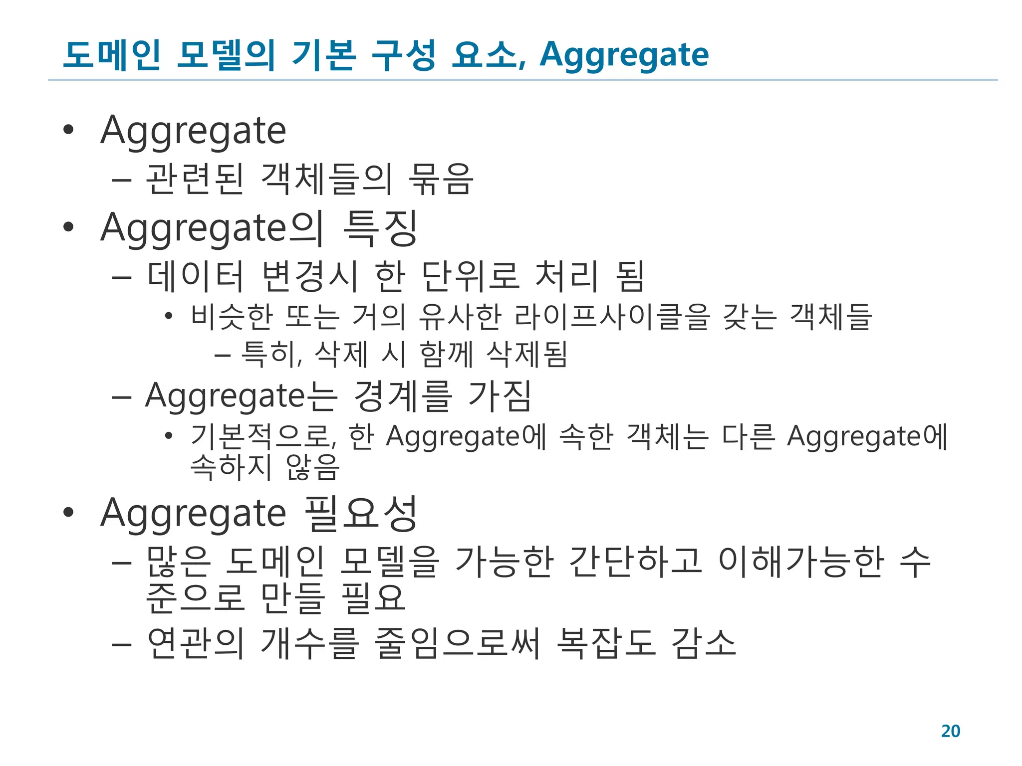도메인 모델의 기본 구성 요소, Aggregate

• Aggregate
  – 관련된 객체들의 묶음
• Aggregate의 특징
  – 데이터 변경시 한 단위로 처리 됨
    • 비슷한 또는 거의 유사한 라이프사이클을 갖는 객체들
       – 특히, 삭제 시 함께 삭제됨
  – Aggregate는 경계를 가짐
    • 기본적으로, 한 Aggregate에 속한 객체는 다른 Aggregate에
      속하지 않음
• Aggregate 필요성
  – 많은 도메인 모델을 가능한 간단하고 이해가능한 수
    준으로 만들 필요
  – 연관의 개수를 줄임으로써 복잡도 감소

                                             20
 