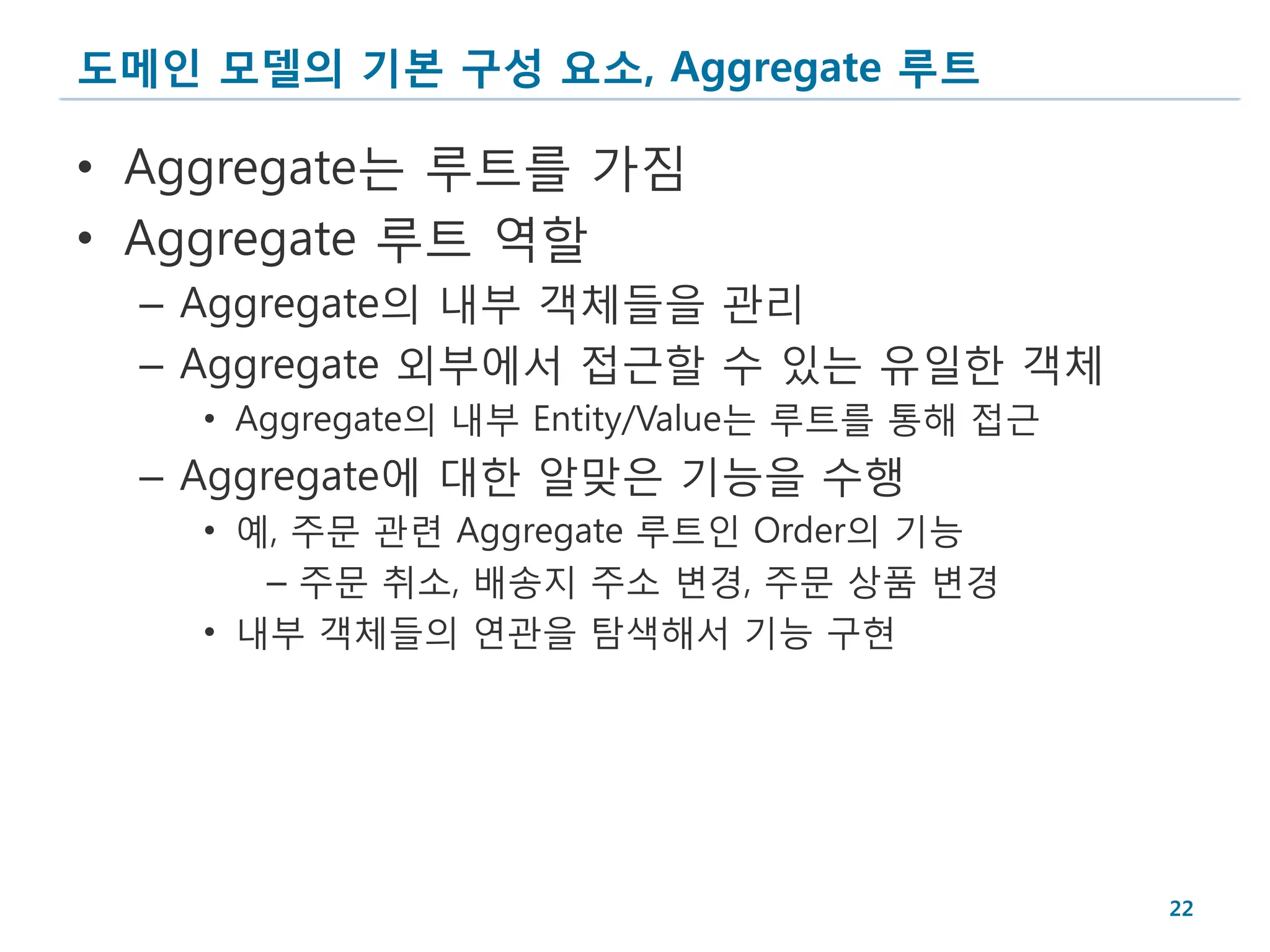 도메인 모델의 기본 구성 요소, Aggregate 루트

• Aggregate는 루트를 가짐
• Aggregate 루트 역할
  – Aggregate의 내부 객체들을 관리
  – Aggregate 외부에서 접근할 수 있는 유일한 객체
    • Aggregate의 내부 Entity/Value는 루트를 통해 접근
  – Aggregate에 대한 알맞은 기능을 수행
    • 예, 주문 관련 Aggregate 루트인 Order의 기능
       – 주문 취소, 배송지 주소 변경, 주문 상품 변경
    • 내부 객체들의 연관을 탐색해서 기능 구현




                                              22
 