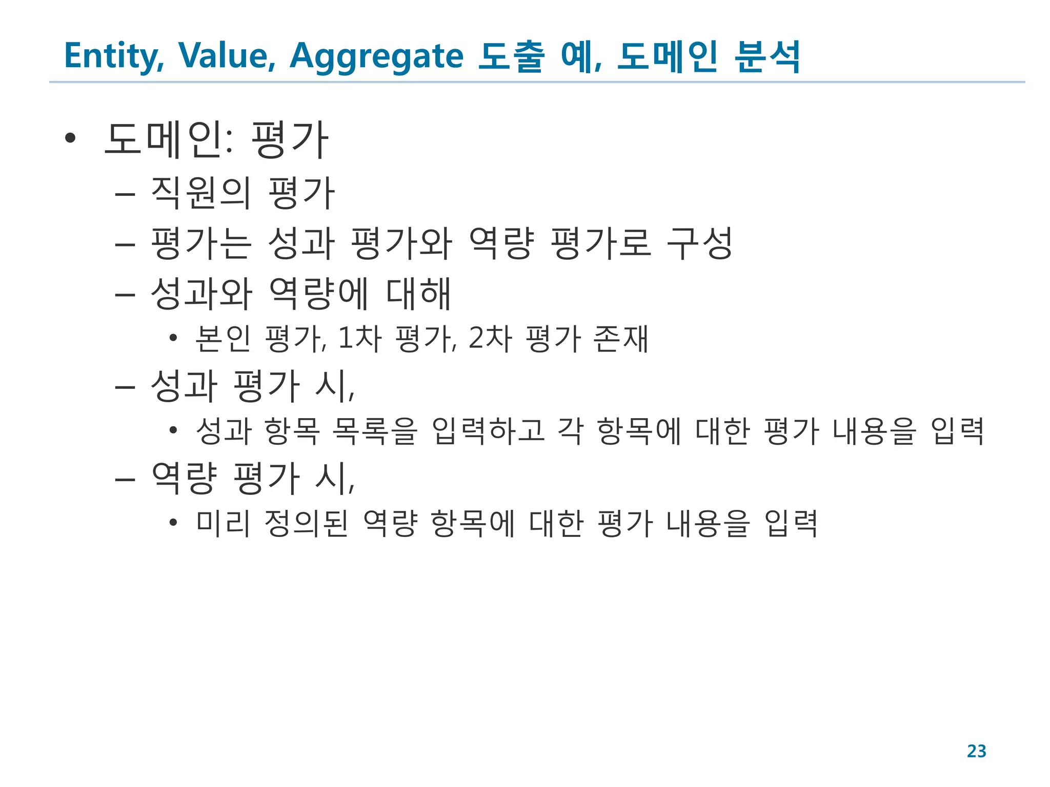Entity, Value, Aggregate 도출 예, 도메인 분석

• 도메인: 평가
  – 직원의 평가
  – 평가는 성과 평가와 역량 평가로 구성
  – 성과와 역량에 대해
     • 본인 평가, 1차 평가, 2차 평가 존재
  – 성과 평가 시,
     • 성과 항목 목록을 입력하고 각 항목에 대한 평가 내용을 입력
  – 역량 평가 시,
     • 미리 정의된 역량 항목에 대한 평가 내용을 입력




                                        23
 