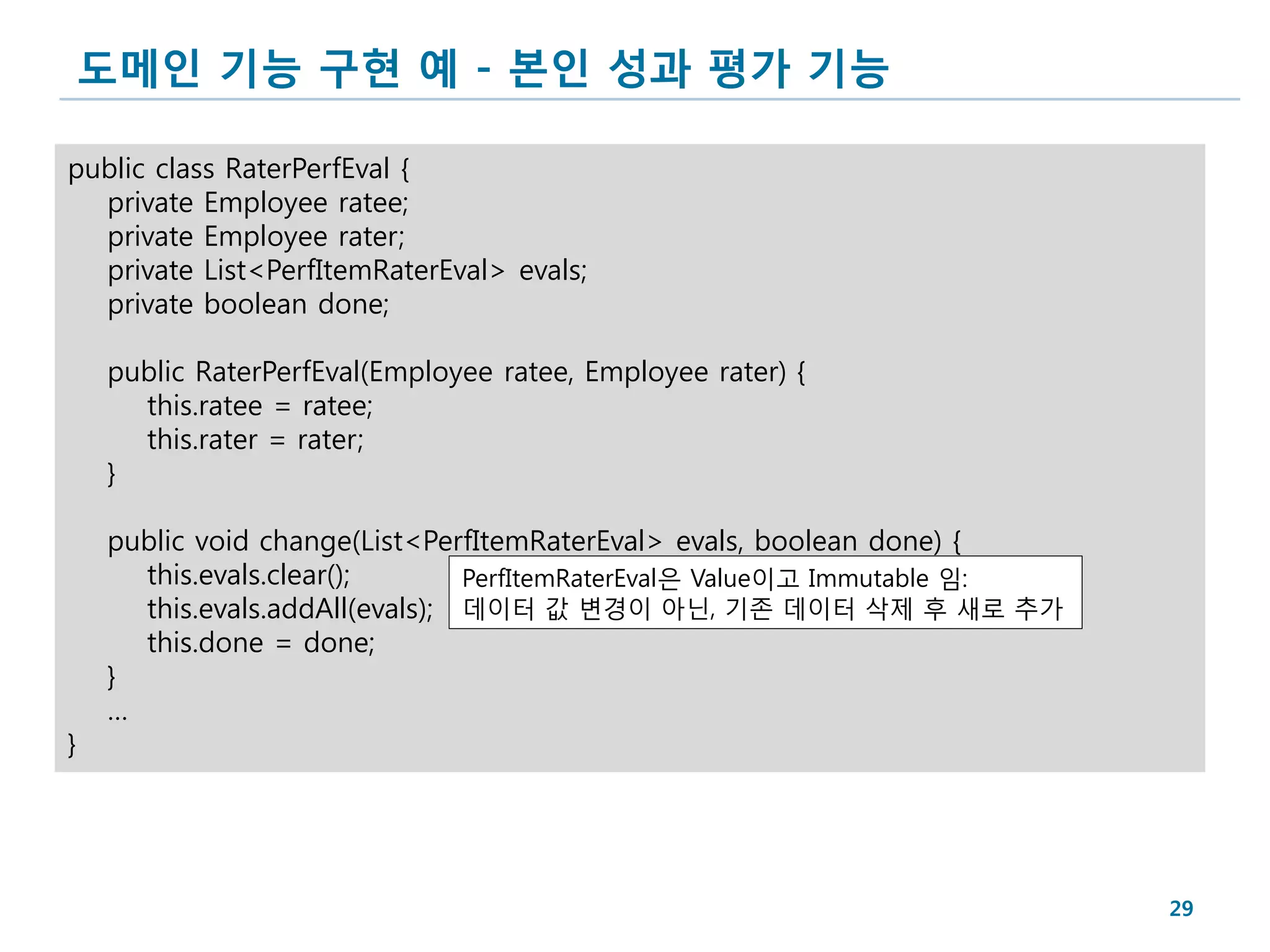 도메인 기능 구현 예 - 본인 성과 평가 기능

public class RaterPerfEval {
  private Employee ratee;
  private Employee rater;
  private List<PerfItemRaterEval> evals;
  private boolean done;

    public RaterPerfEval(Employee ratee, Employee rater) {
      this.ratee = ratee;
      this.rater = rater;
    }

    public void change(List<PerfItemRaterEval> evals, boolean done) {
      this.evals.clear();       PerfItemRaterEval은 Value이고 Immutable 임:
      this.evals.addAll(evals); 데이터 값 변경이 아닌, 기존 데이터 삭제 후 새로 추가
      this.done = done;
    }
    …
}




                                                                          29
 