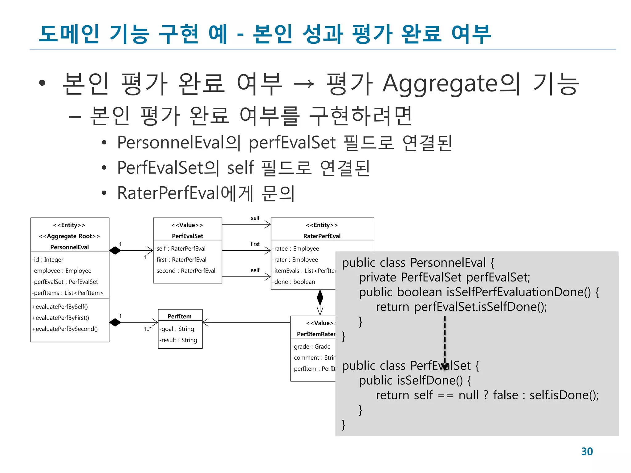 도메인 기능 구현 예 - 본인 성과 평가 완료 여부

  • 본인 평가 완료 여부 → 평가 Aggregate의 기능
                – 본인 평가 완료 여부를 구현하려면
                             • PersonnelEval의 perfEvalSet 필드로 연결된
                             • PerfEvalSet의 self 필드로 연결된
                             • RaterPerfEval에게 문의
                                                                   self
        <<Entity>>                              <<Value>>                              <<Entity>>
  <<Aggregate Root>>                            PerfEvalSet                           RaterPerfEval
                              1                                    first
       PersonnelEval                     -self : RaterPerfEval             -ratee : Employee

                                                                                                   public class PersonnelEval {
-id : Integer                     1      -first : RaterPerfEval            -rater : Employee
-employee : Employee                     -second : RaterPerfEval           -itemEvals : List<PerfItemRaterEval>
                                                                                                      private PerfEvalSet perfEvalSet;
                                                                   self

-perfEvalSet : PerfEvalSet                                                 -done : boolean
-perfItems : List<PerfItem>                                                                           public boolean isSelfPerfEvaluationDone() {
+evaluatePerfBySelf()                                                                                    return perfEvalSet.isSelfDone();
                                              PerfItem
+evaluatePerfByFirst()
                                                                                                      }
                              1
                                                                                       <<Value>>
+evaluatePerfBySecond()                    -goal : String
                                                                                                   }
                                  1..*
                                                                                    PerfItemRaterEval
                                           -result : String
                                                                                  -grade : Grade
                                                                                  -comment : String
                                                                                  -perfItem : PerfItempublic class PerfEvalSet {
                                                                                                        public isSelfDone() {
                                                                                                            return self == null ? false : self.isDone();
                                                                                                        }
                                                                                                      }

                                                                                                                                                    30
 