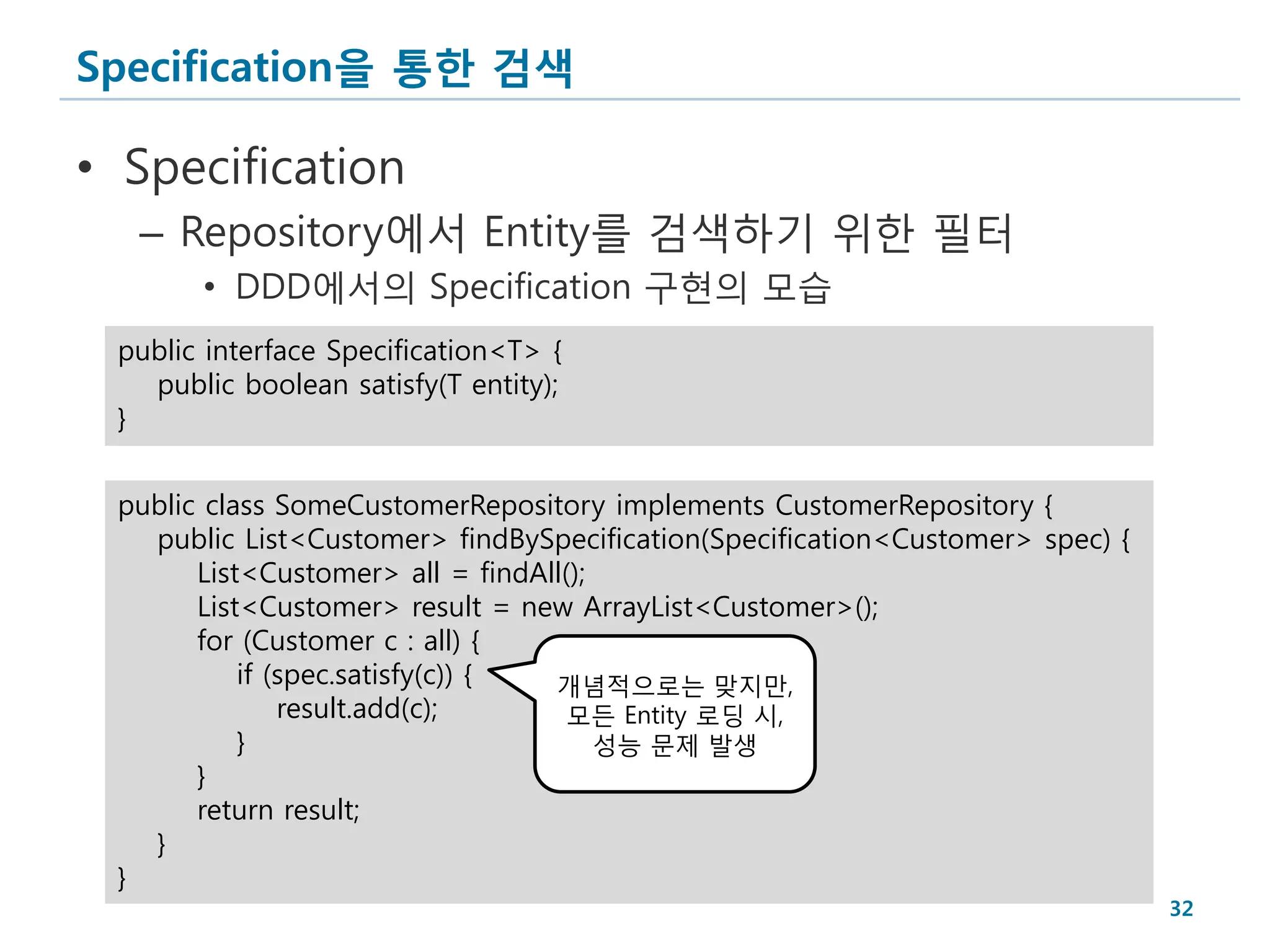 Specification을 통한 검색

• Specification
  – Repository에서 Entity를 검색하기 위한 필터
       • DDD에서의 Specification 구현의 모습
 public interface Specification<T> {
   public boolean satisfy(T entity);
 }


 public class SomeCustomerRepository implements CustomerRepository {
   public List<Customer> findBySpecification(Specification<Customer> spec) {
       List<Customer> all = findAll();
       List<Customer> result = new ArrayList<Customer>();
       for (Customer c : all) {
           if (spec.satisfy(c)) { 개념적으로는 맞지만,
               result.add(c);       모든 Entity 로딩 시,
           }                           성능 문제 발생
       }
       return result;
   }
 }
                                                                               32
 