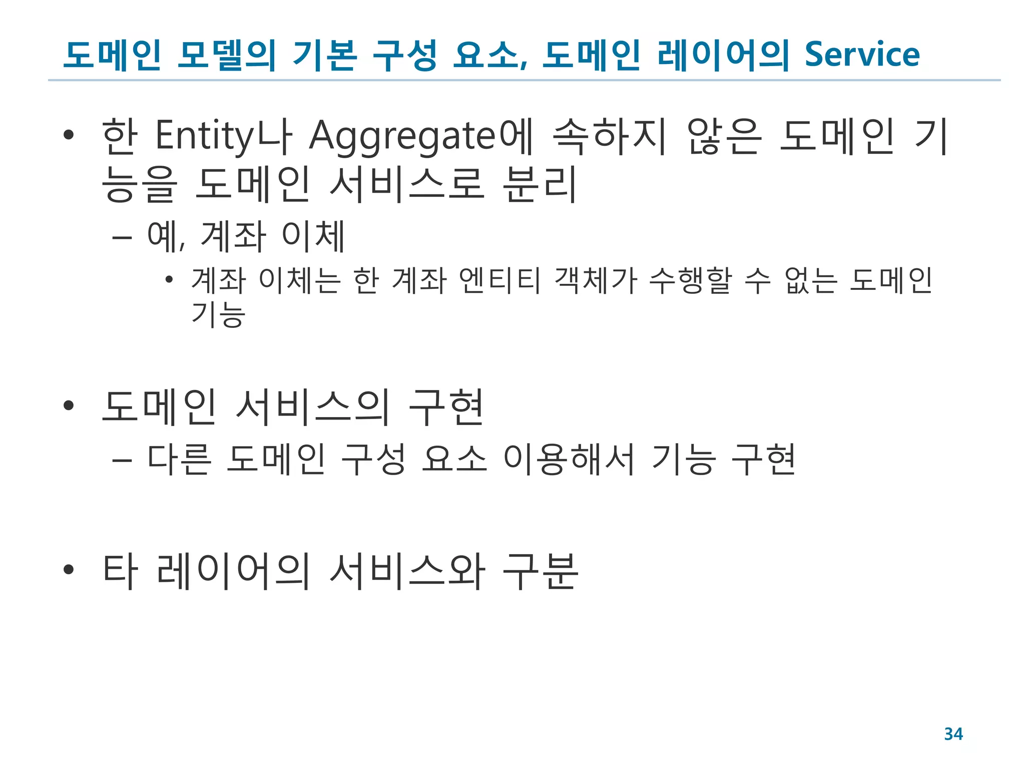 도메인 모델의 기본 구성 요소, 도메인 레이어의 Service

• 한 Entity나 Aggregate에 속하지 않은 도메인 기
  능을 도메인 서비스로 분리
  – 예, 계좌 이체
    • 계좌 이체는 한 계좌 엔티티 객체가 수행할 수 없는 도메인
      기능


• 도메인 서비스의 구현
  – 다른 도메인 구성 요소 이용해서 기능 구현


• 타 레이어의 서비스와 구분


                                         34
 