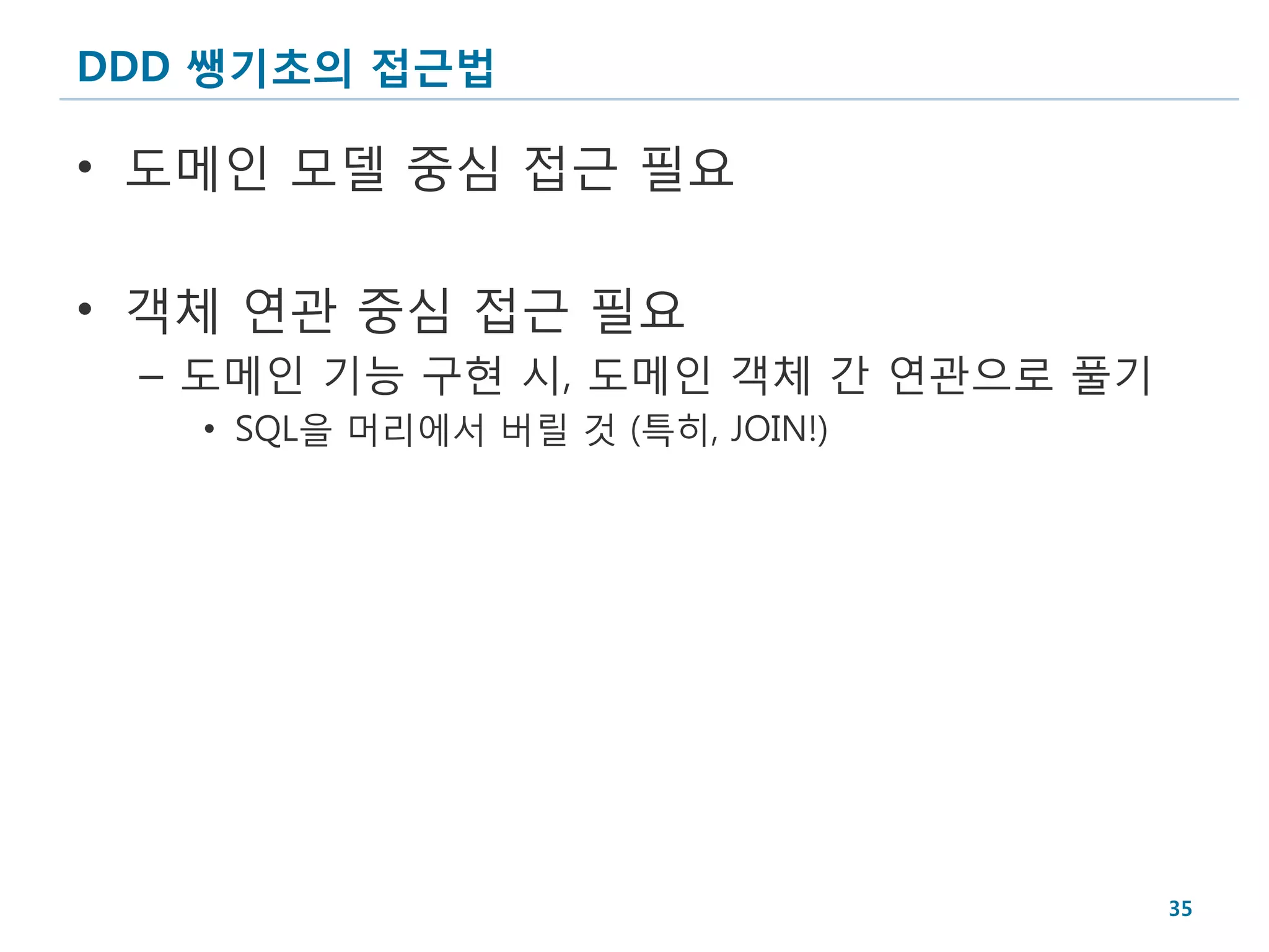 DDD 쌩기초의 접근법

• 도메인 모델 중심 접근 필요

• 객체 연관 중심 접근 필요
 – 도메인 기능 구현 시, 도메인 객체 간 연관으로 풀기
   • SQL을 머리에서 버릴 것 (특히, JOIN!)




                                   35
 