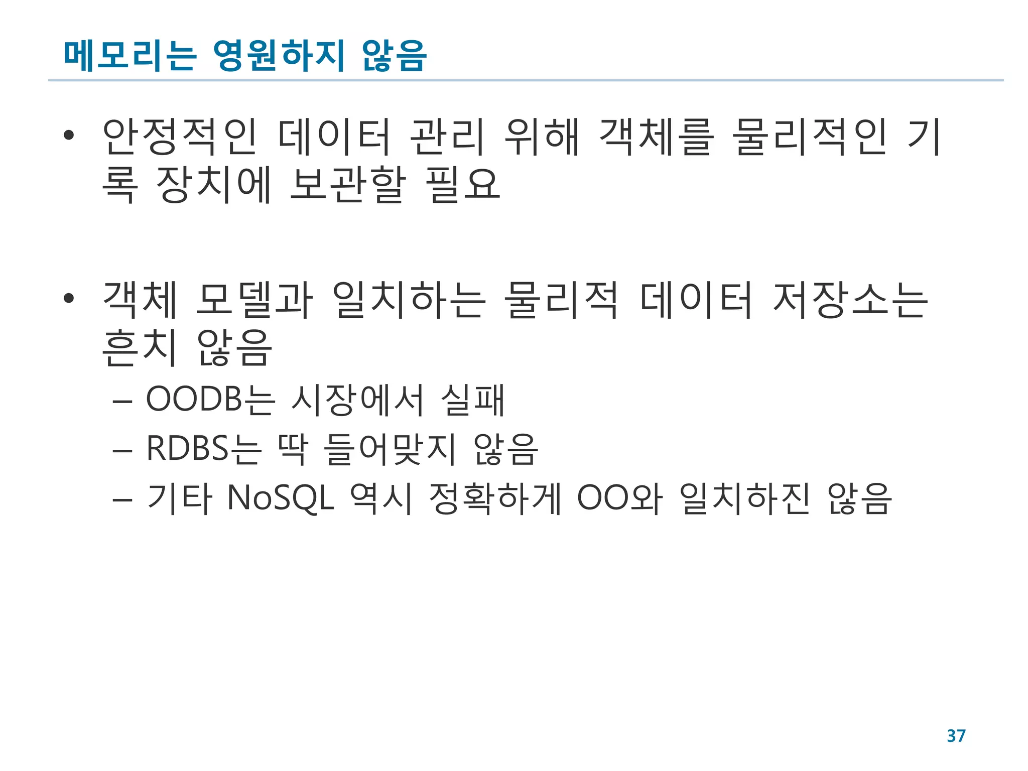 메모리는 영원하지 않음

• 안정적인 데이터 관리 위해 객체를 물리적인 기
  록 장치에 보관할 필요

• 객체 모델과 일치하는 물리적 데이터 저장소는
  흔치 않음
 – OODB는 시장에서 실패
 – RDBS는 딱 들어맞지 않음
 – 기타 NoSQL 역시 정확하게 OO와 일치하진 않음




                                  37
 