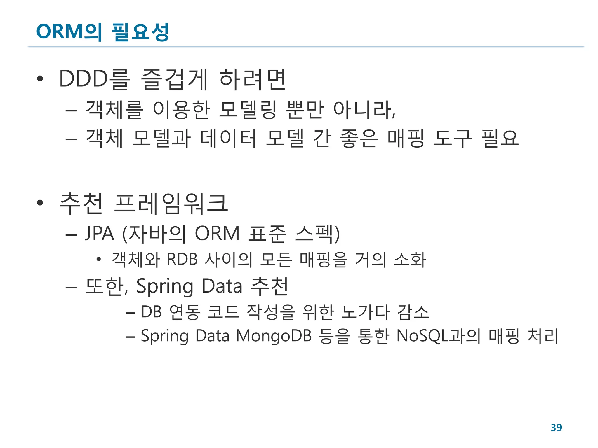 ORM의 필요성

• DDD를 즐겁게 하려면
 – 객체를 이용한 모델링 뿐만 아니라,
 – 객체 모델과 데이터 모델 간 좋은 매핑 도구 필요


• 추천 프레임워크
 – JPA (자바의 ORM 표준 스펙)
   • 객체와 RDB 사이의 모든 매핑을 거의 소화
 – 또한, Spring Data 추천
      – DB 연동 코드 작성을 위한 노가다 감소
      – Spring Data MongoDB 등을 통한 NoSQL과의 매핑 처리




                                              39
 