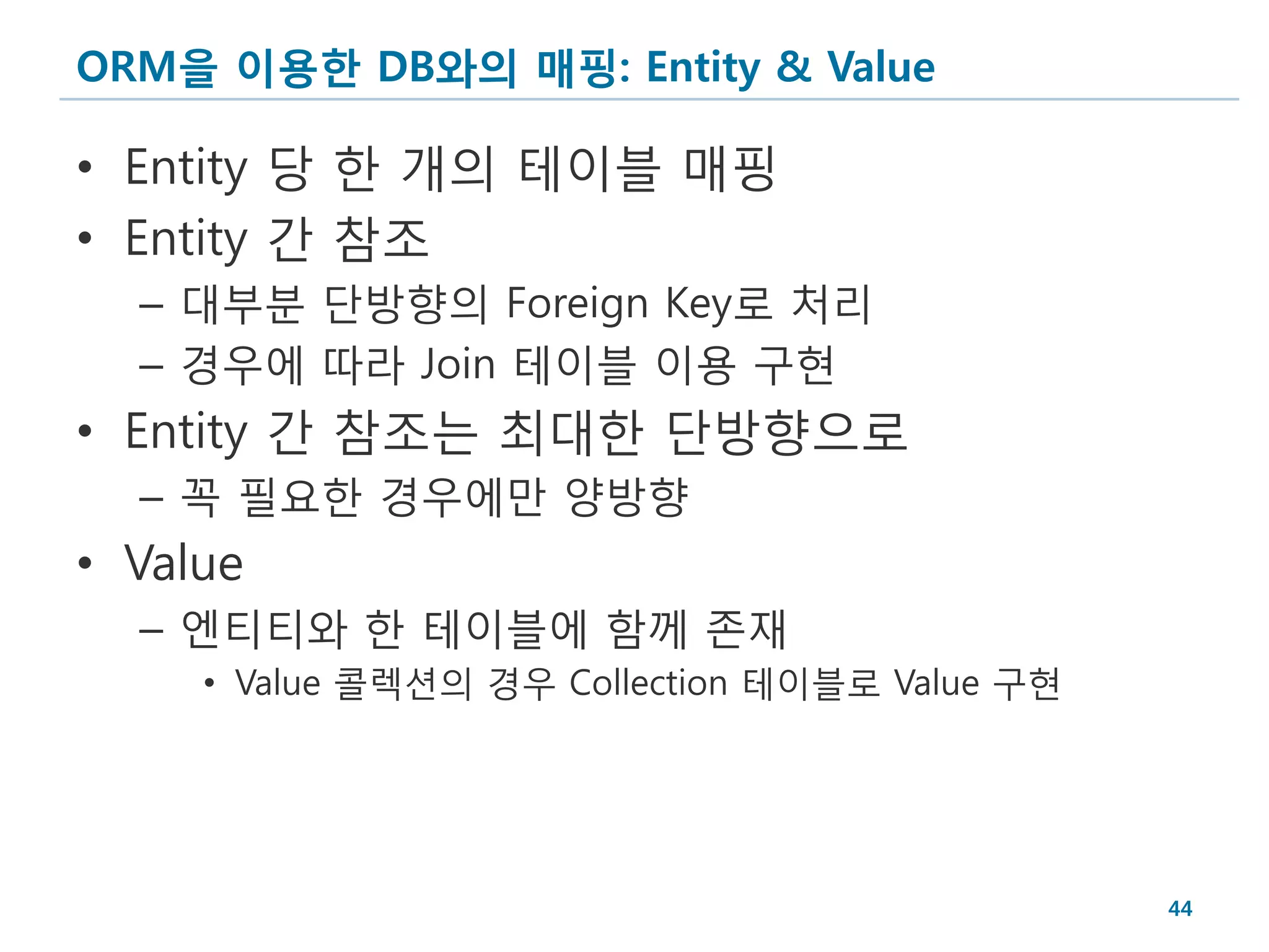 ORM을 이용한 DB와의 매핑: Entity & Value

• Entity 당 한 개의 테이블 매핑
• Entity 간 참조
  – 대부분 단방향의 Foreign Key로 처리
  – 경우에 따라 Join 테이블 이용 구현
• Entity 간 참조는 최대한 단방향으로
  – 꼭 필요한 경우에만 양방향
• Value
  – 엔티티와 한 테이블에 함께 존재
     • Value 콜렉션의 경우 Collection 테이블로 Value 구현




                                                44
 