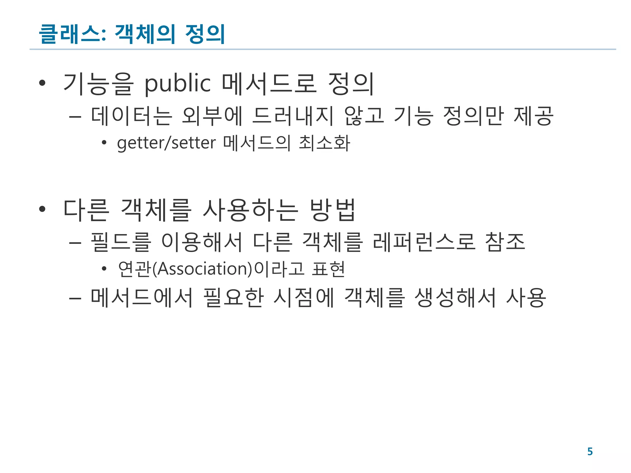 클래스: 객체의 정의

• 기능을 public 메서드로 정의
 – 데이터는 외부에 드러내지 않고 기능 정의만 제공
   • getter/setter 메서드의 최소화


• 다른 객체를 사용하는 방법
 – 필드를 이용해서 다른 객체를 레퍼런스로 참조
   • 연관(Association)이라고 표현
 – 메서드에서 필요한 시점에 객체를 생성해서 사용




                                5
 