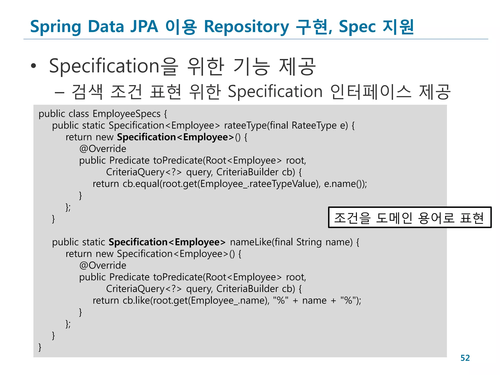 Spring Data JPA 이용 Repository 구현, Spec 지원

• Specification을 위한 기능 제공
    – 검색 조건 표현 위한 Specification 인터페이스 제공
public class EmployeeSpecs {
  public static Specification<Employee> rateeType(final RateeType e) {
      return new Specification<Employee>() {
          @Override
          public Predicate toPredicate(Root<Employee> root,
                CriteriaQuery<?> query, CriteriaBuilder cb) {
             return cb.equal(root.get(Employee_.rateeTypeValue), e.name());
          }
      };
  }                                                                조건을        도메인 용어로 표현
    public static Specification<Employee> nameLike(final String name) {
      return new Specification<Employee>() {
          @Override
          public Predicate toPredicate(Root<Employee> root,
                 CriteriaQuery<?> query, CriteriaBuilder cb) {
              return cb.like(root.get(Employee_.name), "%" + name + "%");
          }
      };
    }
}
                                                                                     52
 