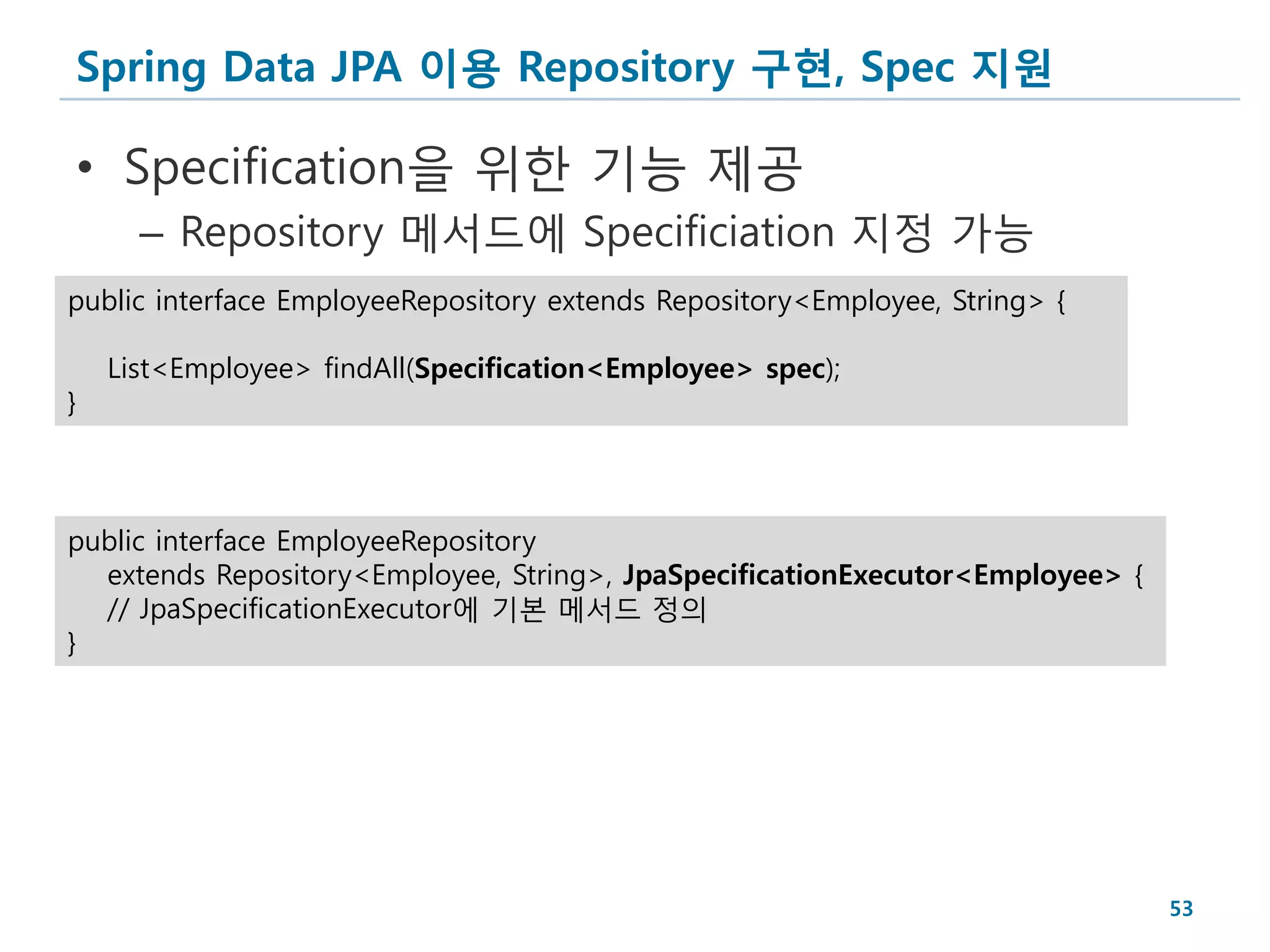 Spring Data JPA 이용 Repository 구현, Spec 지원

• Specification을 위한 기능 제공
      – Repository 메서드에 Specificiation 지정 가능
public interface EmployeeRepository extends Repository<Employee, String> {

    List<Employee> findAll(Specification<Employee> spec);
}



public interface EmployeeRepository
  extends Repository<Employee, String>, JpaSpecificationExecutor<Employee> {
  // JpaSpecificationExecutor에 기본 메서드 정의
}




                                                                               53
 