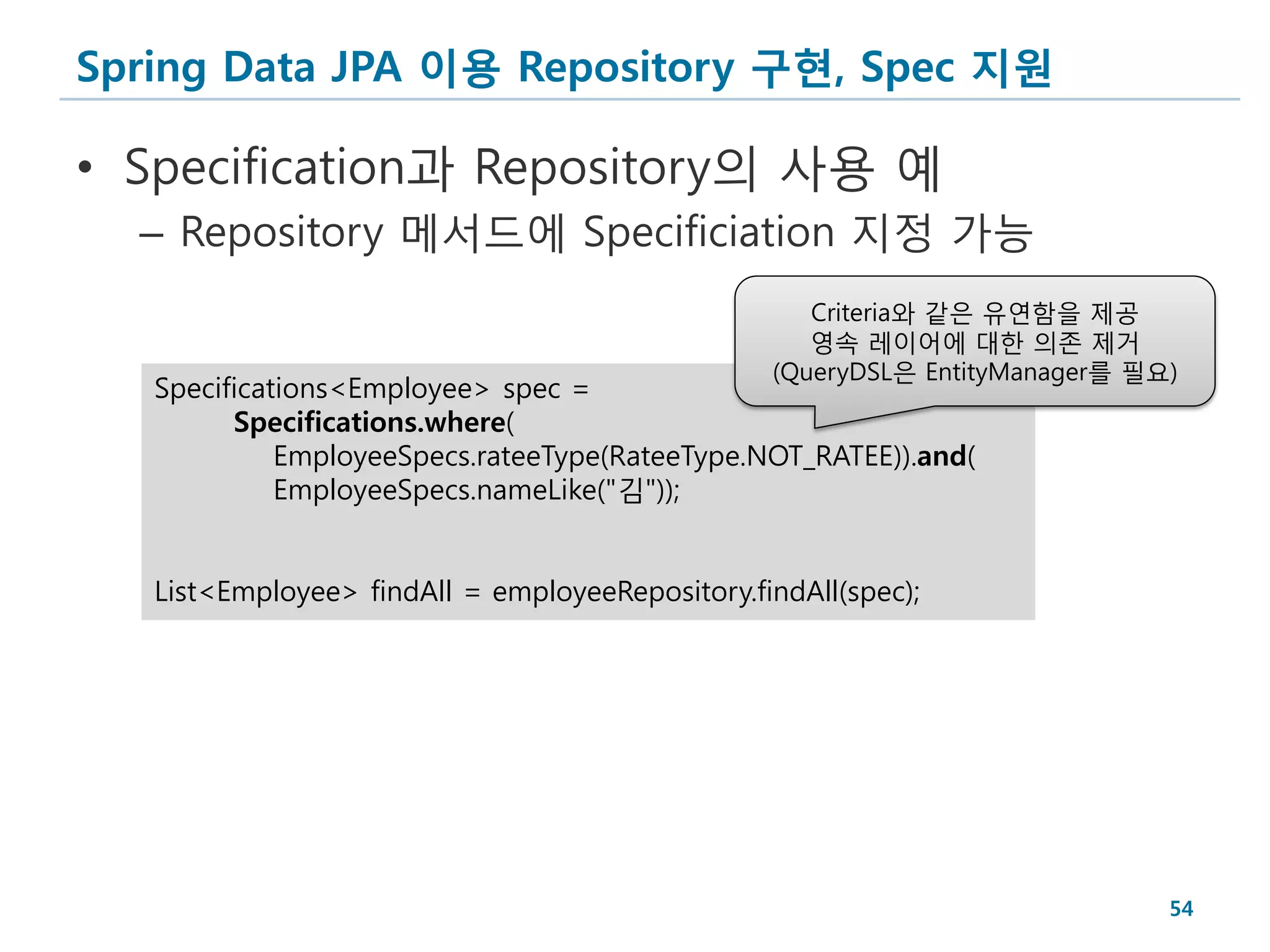Spring Data JPA 이용 Repository 구현, Spec 지원

• Specification과 Repository의 사용 예
  – Repository 메서드에 Specificiation 지정 가능
                                                    Criteria와 같은 유연함을 제공
                                                    영속 레이어에 대한 의존 제거
                                                 (QueryDSL은 EntityManager를 필요)
   Specifications<Employee> spec =
         Specifications.where(
             EmployeeSpecs.rateeType(RateeType.NOT_RATEE)).and(
             EmployeeSpecs.nameLike("김"));


   List<Employee> findAll = employeeRepository.findAll(spec);




                                                                             54
 