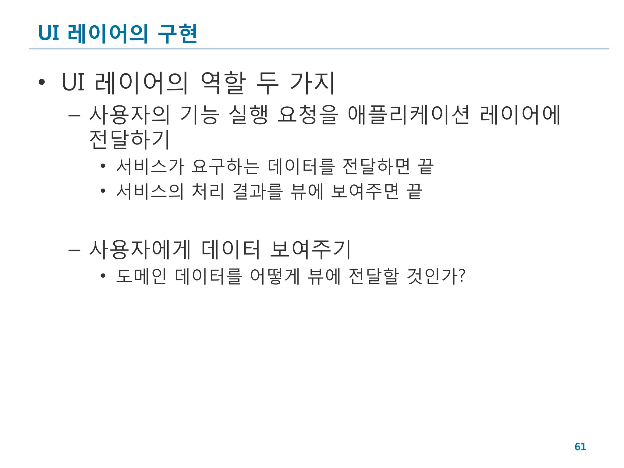 UI 레이어의 구현

• UI 레이어의 역할 두 가지
 – 사용자의 기능 실행 요청을 애플리케이션 레이어에
   전달하기
   • 서비스가 요구하는 데이터를 전달하면 끝
   • 서비스의 처리 결과를 뷰에 보여주면 끝


 – 사용자에게 데이터 보여주기
   • 도메인 데이터를 어떻게 뷰에 전달할 것인가?




                                61
 