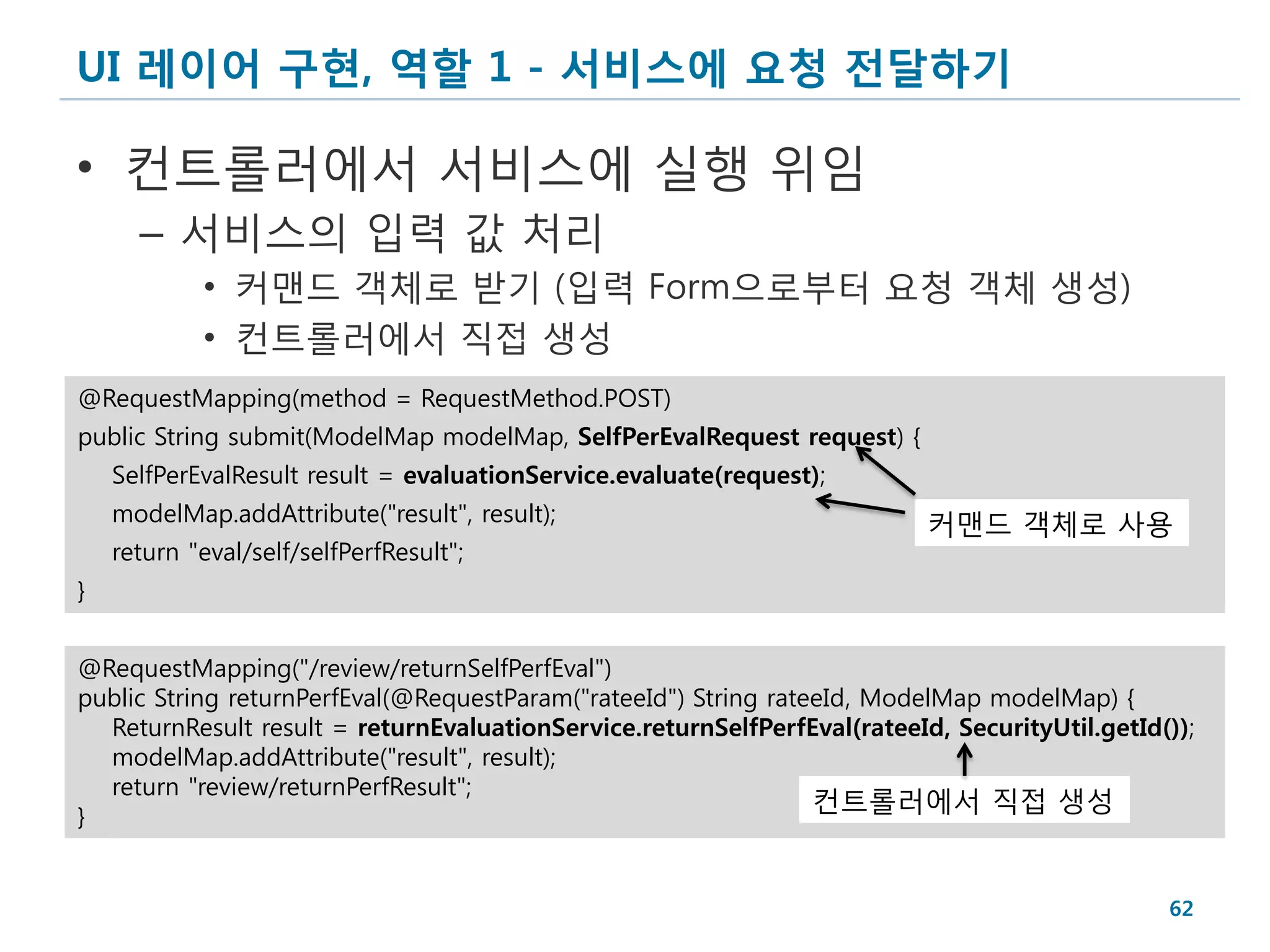UI 레이어 구현, 역할 1 - 서비스에 요청 전달하기

• 컨트롤러에서 서비스에 실행 위임
      – 서비스의 입력 값 처리
            • 커맨드 객체로 받기 (입력 Form으로부터 요청 객체 생성)
            • 컨트롤러에서 직접 생성
@RequestMapping(method = RequestMethod.POST)
public String submit(ModelMap modelMap, SelfPerEvalRequest request) {
    SelfPerEvalResult result = evaluationService.evaluate(request);
    modelMap.addAttribute("result", result);                              커맨드 객체로 사용
    return "eval/self/selfPerfResult";
}


@RequestMapping("/review/returnSelfPerfEval")
public String returnPerfEval(@RequestParam("rateeId") String rateeId, ModelMap modelMap) {
  ReturnResult result = returnEvaluationService.returnSelfPerfEval(rateeId, SecurityUtil.getId());
  modelMap.addAttribute("result", result);
  return "review/returnPerfResult";
                                                                 컨트롤러에서 직접 생성
}


                                                                                               62
 