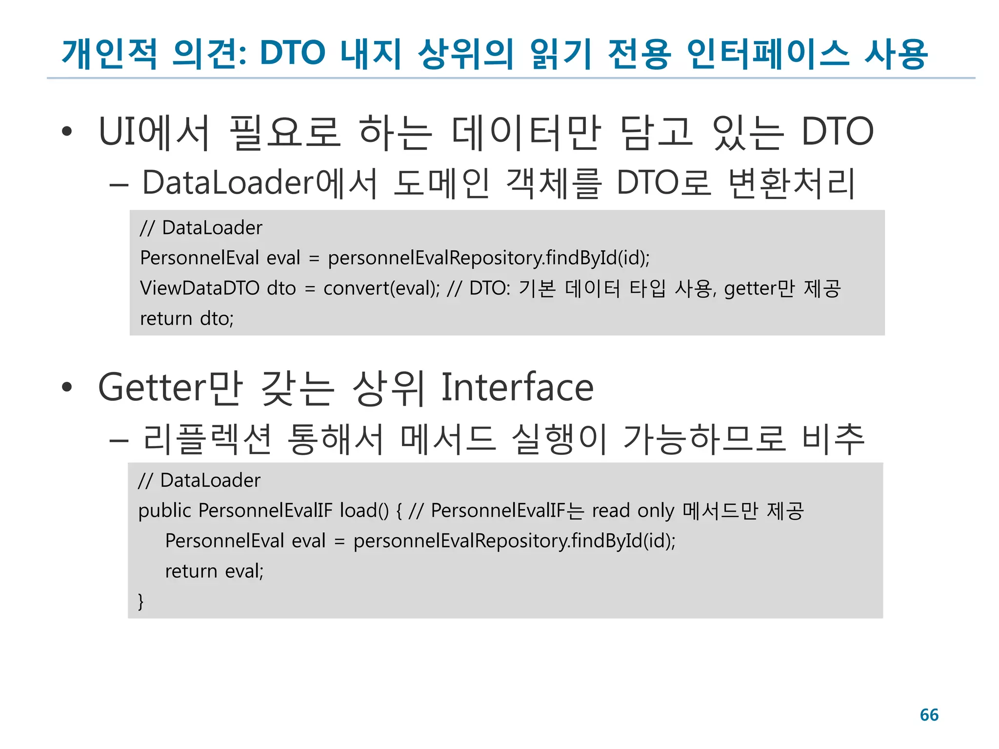 개인적 의견: DTO 내지 상위의 읽기 전용 인터페이스 사용

• UI에서 필요로 하는 데이터만 담고 있는 DTO
  – DataLoader에서 도메인 객체를 DTO로 변환처리
   // DataLoader
   PersonnelEval eval = personnelEvalRepository.findById(id);
   ViewDataDTO dto = convert(eval); // DTO: 기본 데이터 타입 사용, getter만 제공
   return dto;


• Getter만 갖는 상위 Interface
  – 리플렉션 통해서 메서드 실행이 가능하므로 비추
   // DataLoader
   public PersonnelEvalIF load() { // PersonnelEvalIF는 read only 메서드만 제공
       PersonnelEval eval = personnelEvalRepository.findById(id);
       return eval;
   }




                                                                           66
 