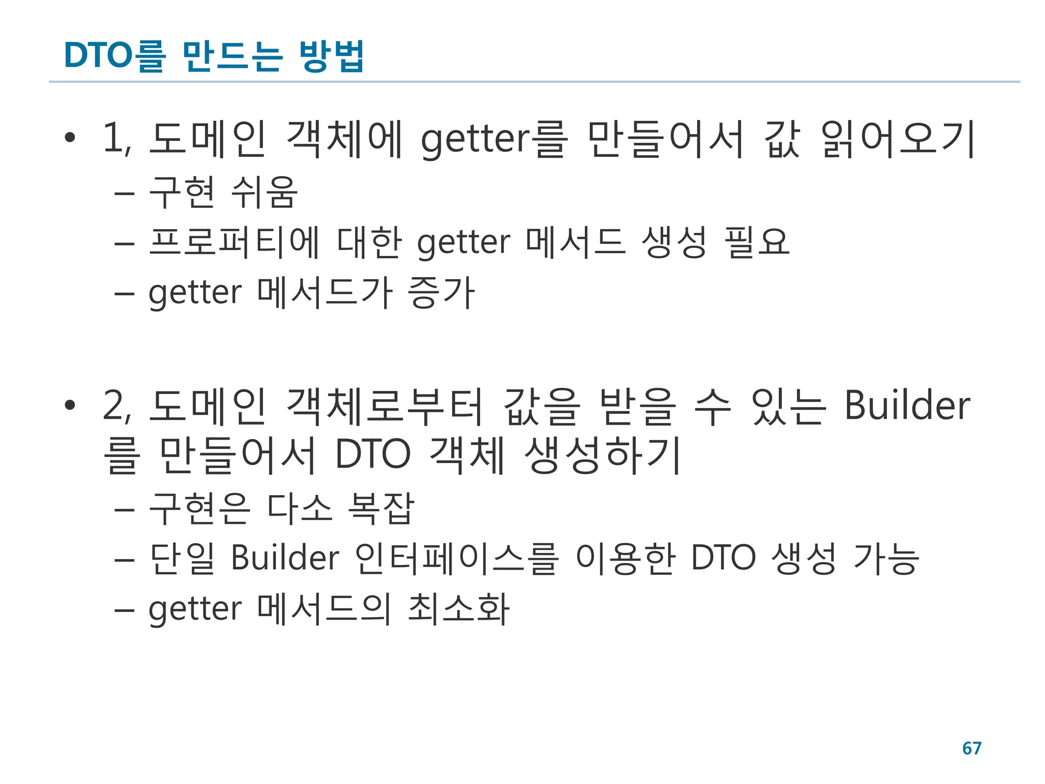 DTO를 만드는 방법

• 1, 도메인 객체에 getter를 만들어서 값 읽어오기
 – 구현 쉬움
 – 프로퍼티에 대한 getter 메서드 생성 필요
 – getter 메서드가 증가


• 2, 도메인 객체로부터 값을 받을 수 있는 Builder
  를 만들어서 DTO 객체 생성하기
 – 구현은 다소 복잡
 – 단일 Builder 인터페이스를 이용한 DTO 생성 가능
 – getter 메서드의 최소화


                                     67
 