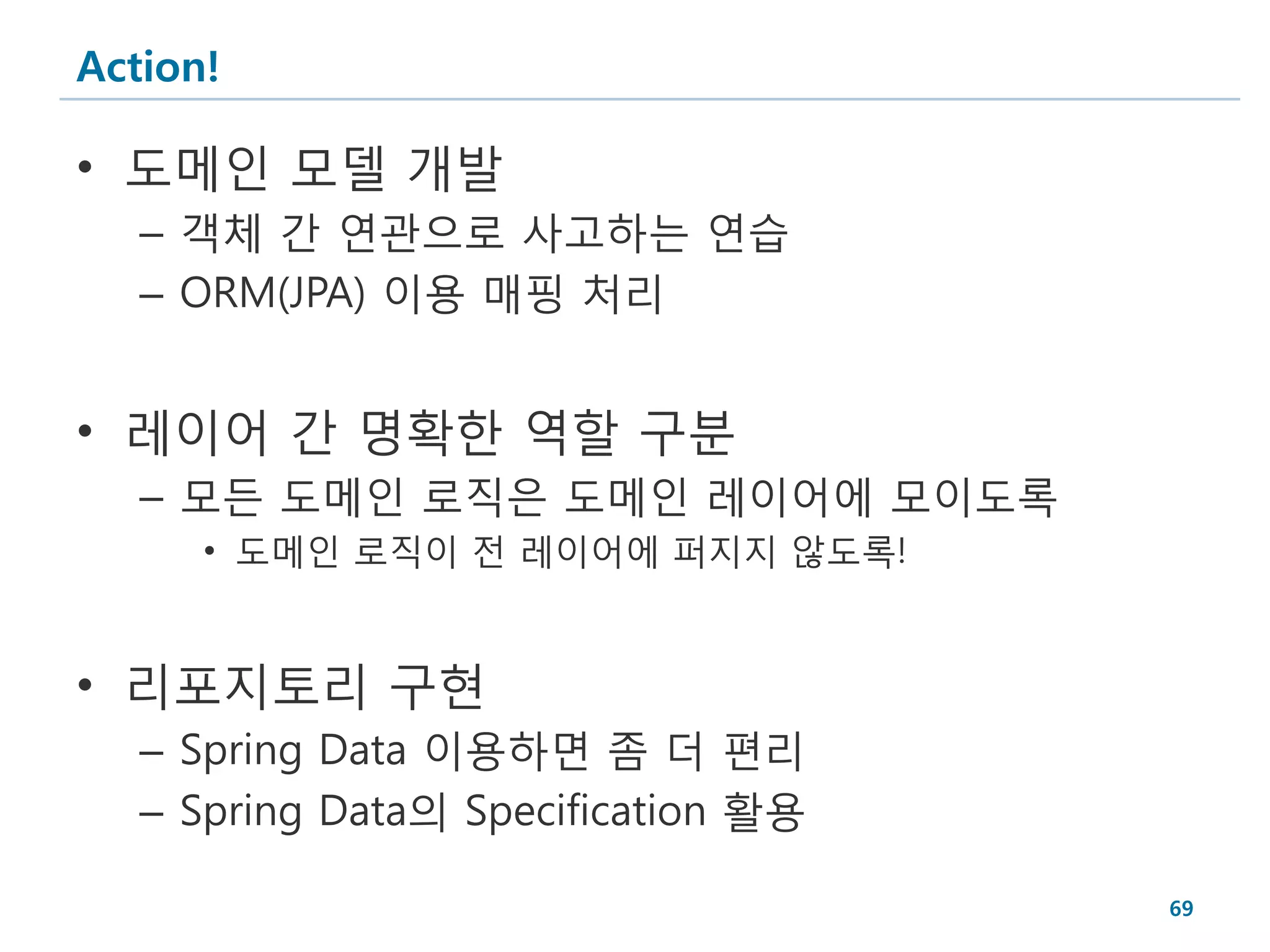 Action!

• 도메인 모델 개발
   – 객체 간 연관으로 사고하는 연습
   – ORM(JPA) 이용 매핑 처리


• 레이어 간 명확한 역할 구분
   – 모든 도메인 로직은 도메인 레이어에 모이도록
      • 도메인 로직이 전 레이어에 퍼지지 않도록!


• 리포지토리 구현
   – Spring Data 이용하면 좀 더 편리
   – Spring Data의 Specification 활용

                                     69
 