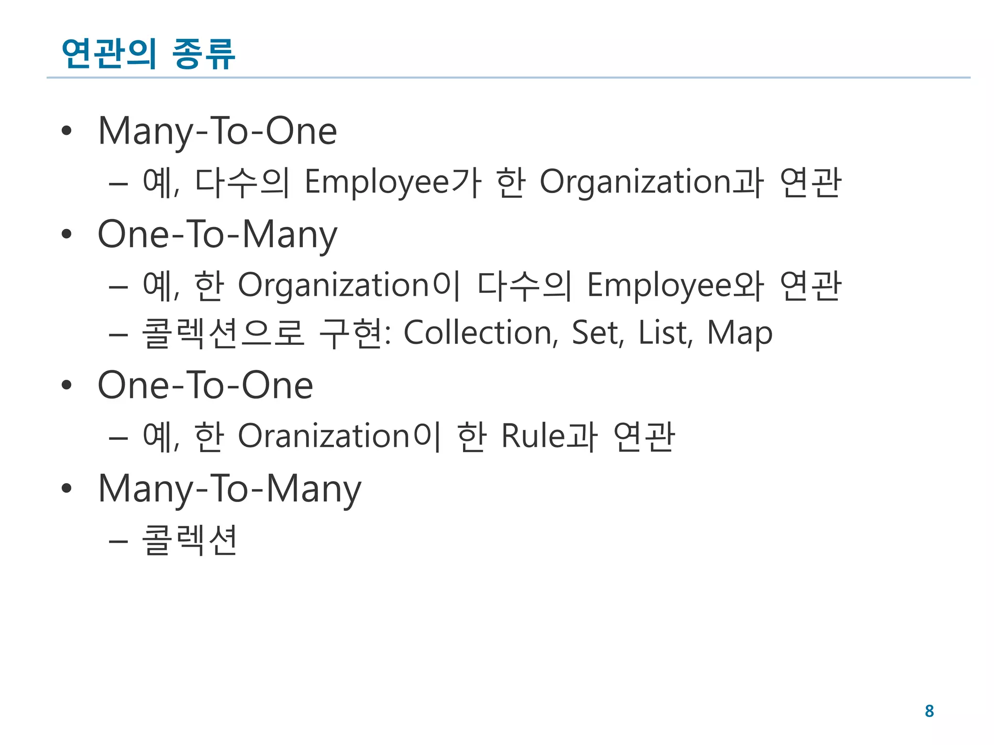 연관의 종류

• Many-To-One
  – 예, 다수의 Employee가 한 Organization과 연관
• One-To-Many
  – 예, 한 Organization이 다수의 Employee와 연관
  – 콜렉션으로 구현: Collection, Set, List, Map
• One-To-One
  – 예, 한 Oranization이 한 Rule과 연관
• Many-To-Many
  – 콜렉션




                                           8
 