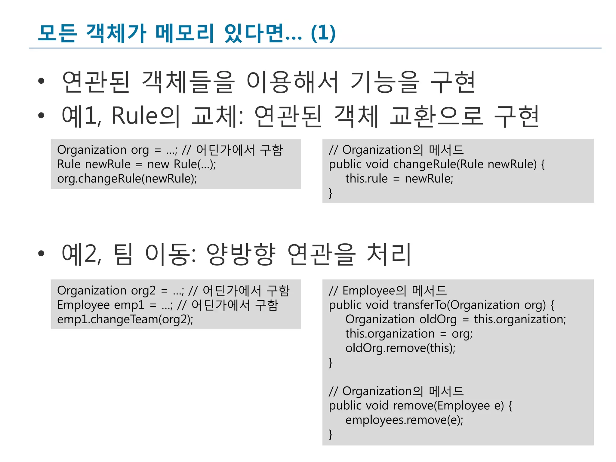 모든 객체가 메모리 있다면… (1)

• 연관된 객체들을 이용해서 기능을 구현
• 예1, Rule의 교체: 연관된 객체 교환으로 구현
 Organization org = …; // 어딘가에서 구함    // Organization의 메서드
 Rule newRule = new Rule(…);          public void changeRule(Rule newRule) {
 org.changeRule(newRule);                this.rule = newRule;
                                      }




• 예2, 팀 이동: 양방향 연관을 처리
 Organization org2 = …; // 어딘가에서 구함   // Employee의 메서드
 Employee emp1 = …; // 어딘가에서 구함       public void transferTo(Organization org) {
 emp1.changeTeam(org2);                   Organization oldOrg = this.organization;
                                          this.organization = org;
                                          oldOrg.remove(this);
                                      }

                                      // Organization의 메서드
                                      public void remove(Employee e) {
                                         employees.remove(e);
                                      }
                                                                                     9
 