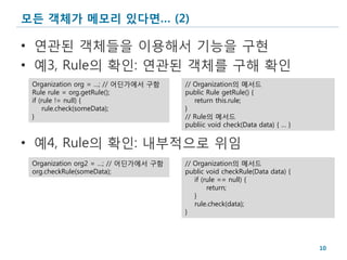 모든 객체가 메모리 있다면… (2)

• 연관된 객체들을 이용해서 기능을 구현
• 예3, Rule의 확인: 연관된 객체를 구해 확인
 Organization org = …; // 어딘가에서 구함    // Organization의 메서드
 Rule rule = org.getRule();           public Rule getRule() {
 if (rule != null) {                     return this.rule;
     rule.check(someData);            }
 }                                    // Rule의 메서드
                                      publiic void check(Data data) { … }


• 예4, Rule의 확인: 내부적으로 위임
 Organization org2 = …; // 어딘가에서 구함   // Organization의 메서드
 org.checkRule(someData);             public void checkRule(Data data) {
                                         if (rule == null) {
                                              return;
                                         }
                                         rule.check(data);
                                      }




                                                                            10
 