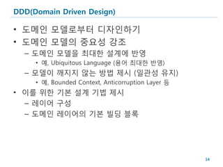DDD(Domain Driven Design)

• 도메인 모델로부터 디자인하기
• 도메인 모델의 중요성 강조
  – 도메인 모델을 최대한 설계에 반영
     • 예, Ubiquitous Language (용어 최대한 반영)
  – 모델이 깨지지 않는 방법 제시 (일관성 유지)
     • 예, Bounded Context, Anticorruption Layer 등
• 이를 위한 기본 설계 기법 제시
  – 레이어 구성
  – 도메인 레이어의 기본 빌딩 블록




                                                    14
 