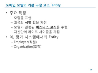 도메인 모델의 기본 구성 요소, Entity

• 주요 특징
  –   모델을 표현
  –   고유의 식별 값을 가짐
  –   모델과 관련된 비즈니스 로직을 수행
  –   자신만의 라이프 사이클을 가짐
• 예, 평가 시스템에서의 Entity
  – Employee(직원)
  – Organization(조직)




                            18
 