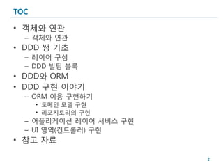 TOC

• 객체와 연관
  – 객체와 연관
• DDD 쌩 기초
  – 레이어 구성
  – DDD 빌딩 블록
• DDD와 ORM
• DDD 구현 이야기
  – ORM 이용 구현하기
      • 도메인 모델 구현
      • 리포지토리의 구현
  – 어플리케이션 레이어 서비스 구현
  – UI 영역(컨트롤러) 구현
• 참고 자료

                        2
 