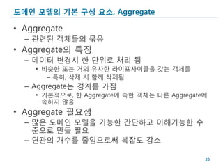 도메인 모델의 기본 구성 요소, Aggregate

• Aggregate
  – 관련된 객체들의 묶음
• Aggregate의 특징
  – 데이터 변경시 한 단위로 처리 됨
    • 비슷한 또는 거의 유사한 라이프사이클을 갖는 객체들
       – 특히, 삭제 시 함께 삭제됨
  – Aggregate는 경계를 가짐
    • 기본적으로, 한 Aggregate에 속한 객체는 다른 Aggregate에
      속하지 않음
• Aggregate 필요성
  – 많은 도메인 모델을 가능한 간단하고 이해가능한 수
    준으로 만들 필요
  – 연관의 개수를 줄임으로써 복잡도 감소

                                             20
 
